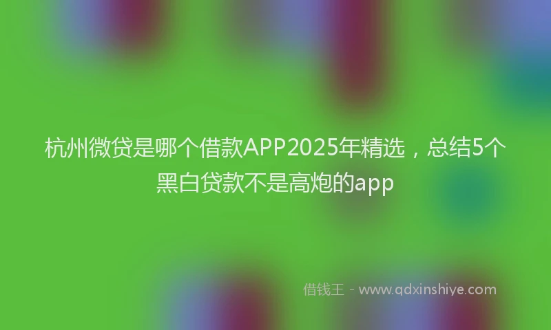杭州微贷是哪个借款APP2025年精选，总结5个黑白贷款不是高炮的app