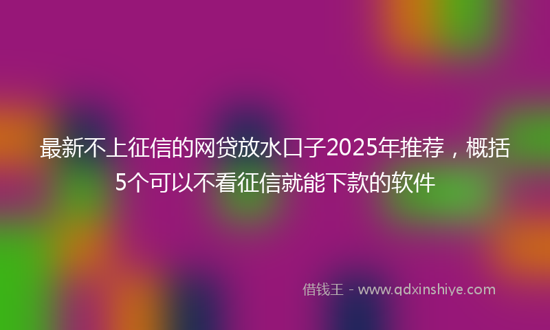最新不上征信的网贷放水口子2025年推荐，概括5个可以不看征信就能下款的软件