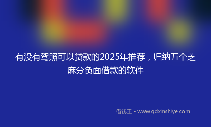 有没有驾照可以贷款的2025年推荐，归纳五个芝麻分负面借款的软件