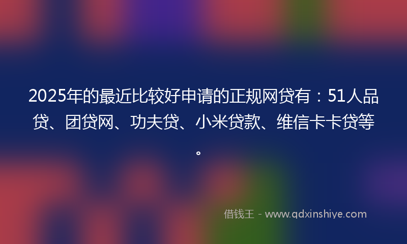 2025年的最近比较好申请的正规网贷有：51人品贷、团贷网、功夫贷、小米贷款、维信卡卡贷等。