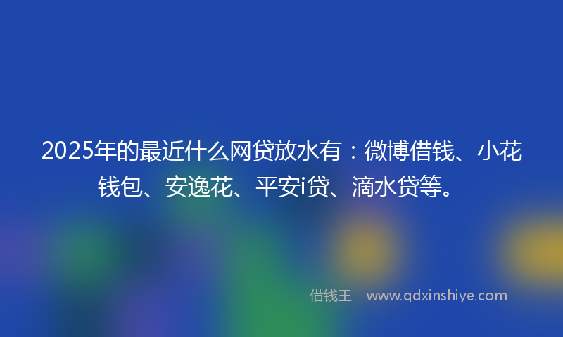 2025年的最近什么网贷放水有：微博借钱、小花钱包、安逸花、平安i贷、滴水贷等。