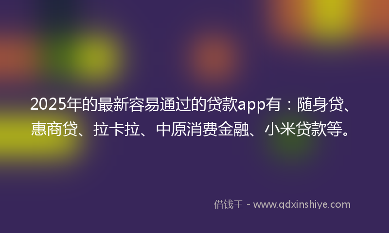 2025年的最新容易通过的贷款app有：随身贷、惠商贷、拉卡拉、中原消费金融、小米贷款等。