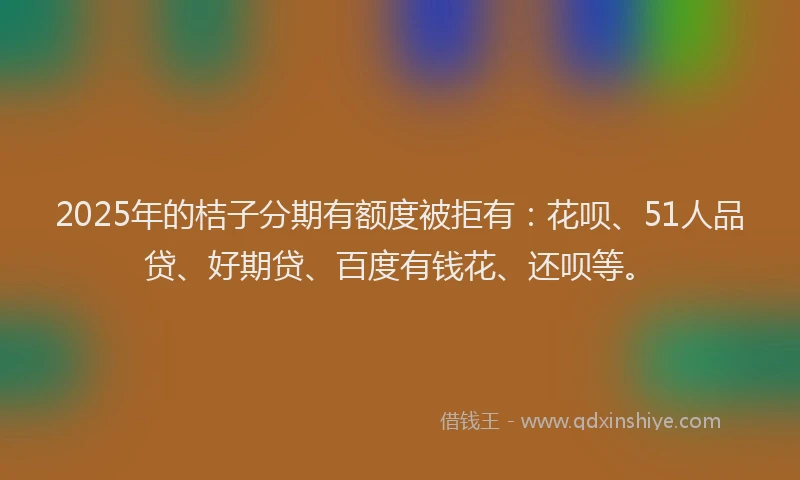2025年的桔子分期有额度被拒有：花呗、51人品贷、好期贷、百度有钱花、还呗等。