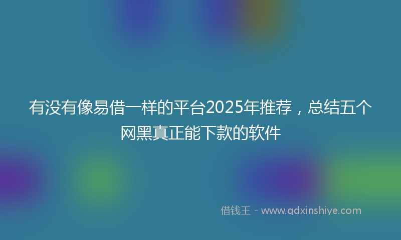 有没有像易借一样的平台2025年推荐，总结五个网黑真正能下款的软件