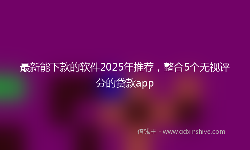 最新能下款的软件2025年推荐，整合5个无视评分的贷款app