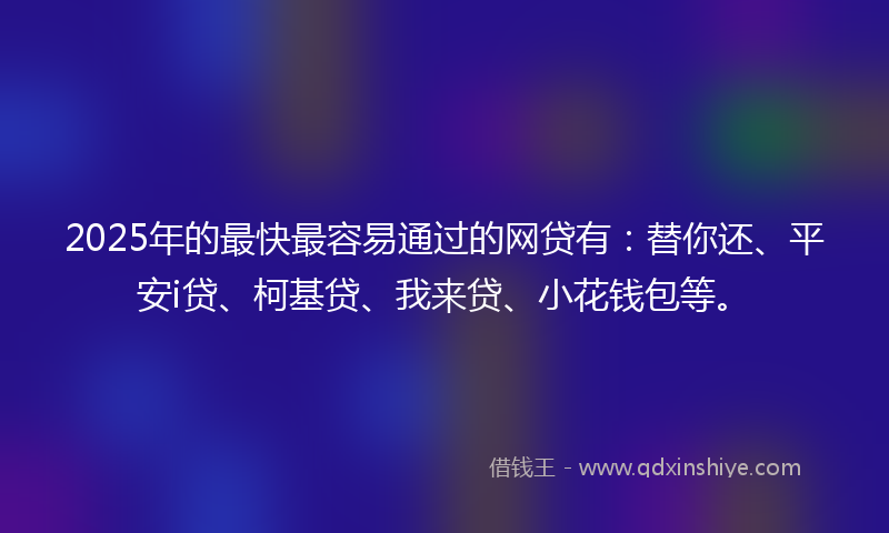 2025年的最快最容易通过的网贷有：替你还、平安i贷、柯基贷、我来贷、小花钱包等。