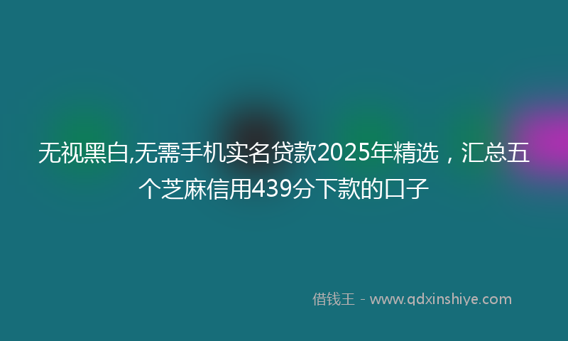 无视黑白,无需手机实名贷款2025年精选，汇总五个芝麻信用439分下款的口子