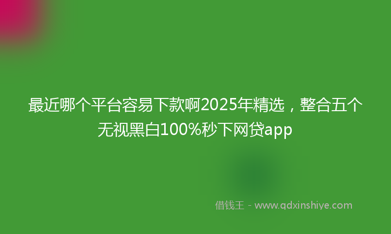 最近哪个平台容易下款啊2025年精选，整合五个无视黑白100%秒下网贷app