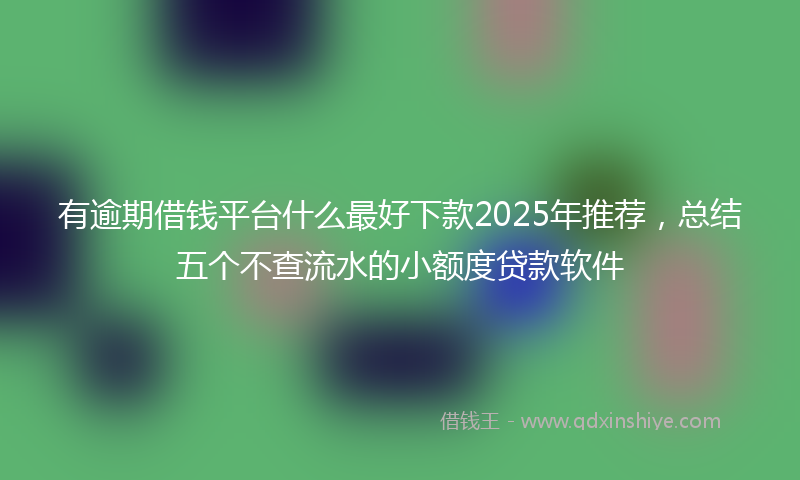 有逾期借钱平台什么最好下款2025年推荐，总结五个不查流水的小额度贷款软件