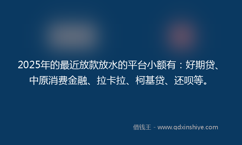 2025年的最近放款放水的平台小额有：好期贷、中原消费金融、拉卡拉、柯基贷、还呗等。