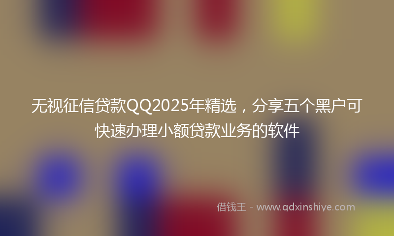无视征信贷款QQ2025年精选，分享五个黑户可快速办理小额贷款业务的软件