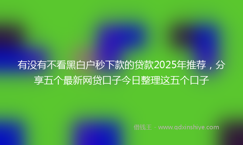 有没有不看黑白户秒下款的贷款2025年推荐，分享五个最新网贷口子今日整理这五个口子