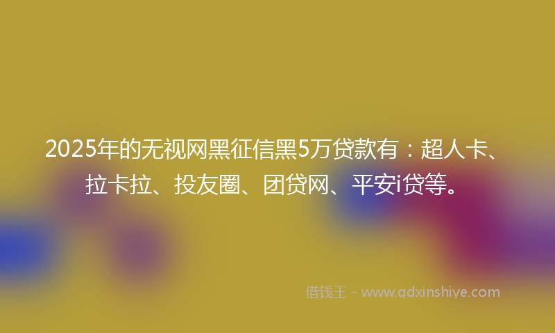 2025年的无视网黑征信黑5万贷款有：超人卡、拉卡拉、投友圈、团贷网、平安i贷等。
