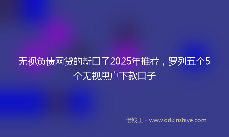无视负债网贷的新口子2025年推荐，罗列五个5个无视黑户下款口子