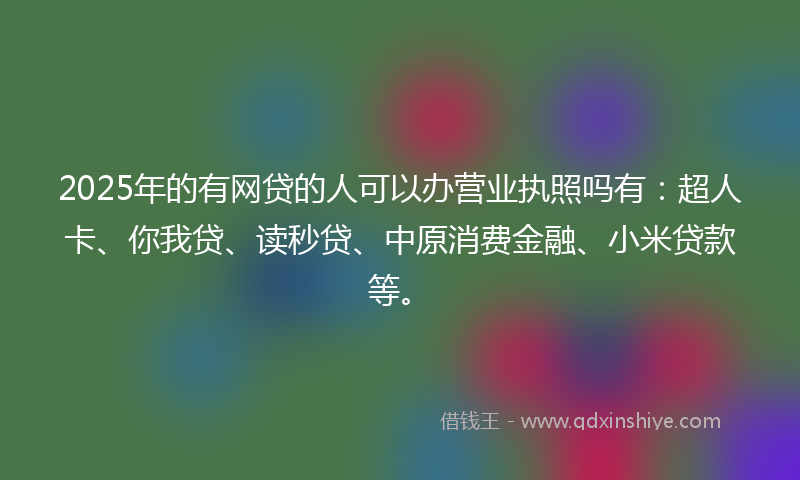 2025年的有网贷的人可以办营业执照吗有：超人卡、你我贷、读秒贷、中原消费金融、小米贷款等。