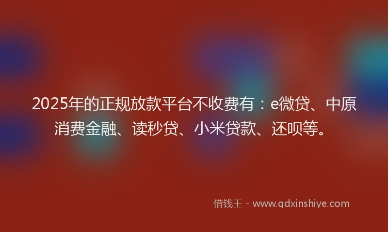 2025年的正规放款平台不收费有：e微贷、中原消费金融、读秒贷、小米贷款、还呗等。