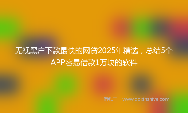 无视黑户下款最快的网贷2025年精选，总结5个APP容易借款1万块的软件