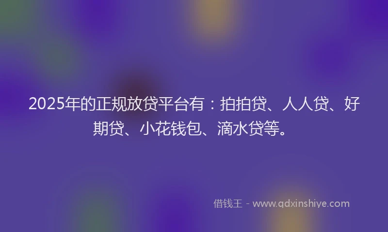 2025年的正规放贷平台有：拍拍贷、人人贷、好期贷、小花钱包、滴水贷等。