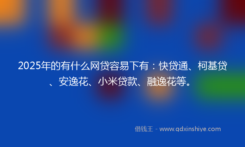 2025年的有什么网贷容易下有：快贷通、柯基贷、安逸花、小米贷款、融逸花等。