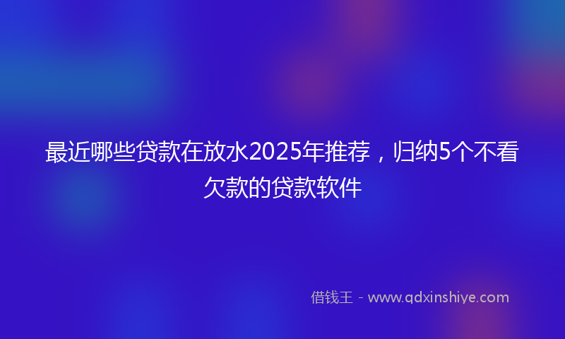 最近哪些贷款在放水2025年推荐，归纳5个不看欠款的贷款软件