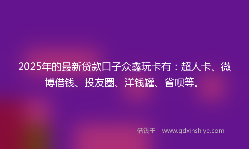 2025年的最新贷款口子众鑫玩卡有：超人卡、微博借钱、投友圈、洋钱罐、省呗等。