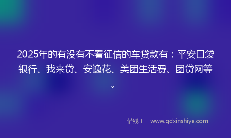 2025年的有没有不看征信的车贷款有：平安口袋银行、我来贷、安逸花、美团生活费、团贷网等。