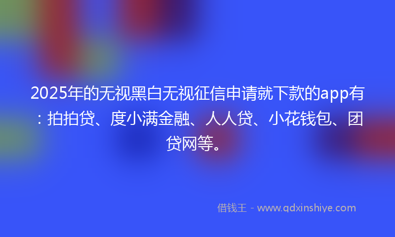 2025年的无视黑白无视征信申请就下款的app有：拍拍贷、度小满金融、人人贷、小花钱包、团贷网等。