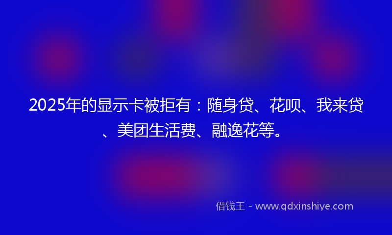 2025年的显示卡被拒有：随身贷、花呗、我来贷、美团生活费、融逸花等。