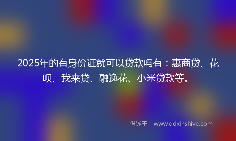 2025年的有身份证就可以贷款吗有：惠商贷、花呗、我来贷、融逸花、小米贷款等。