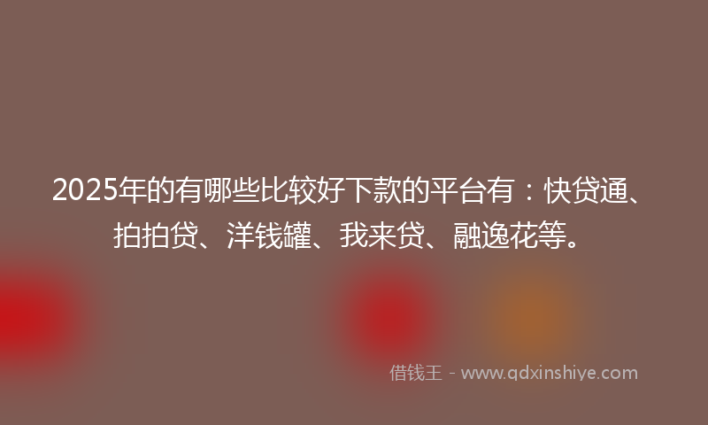2025年的有哪些比较好下款的平台有：快贷通、拍拍贷、洋钱罐、我来贷、融逸花等。