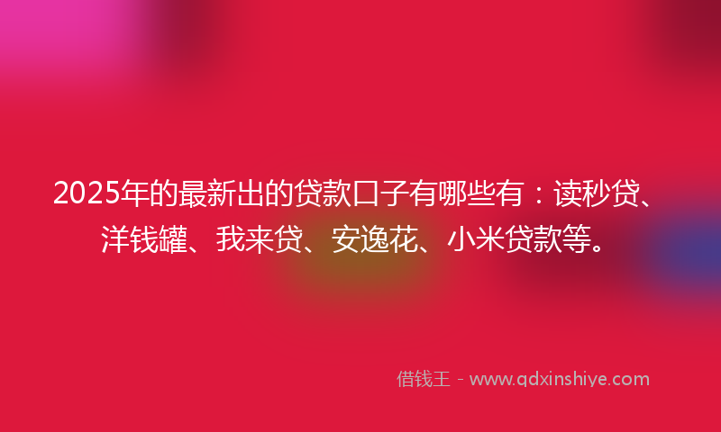 2025年的最新出的贷款口子有哪些有：读秒贷、洋钱罐、我来贷、安逸花、小米贷款等。
