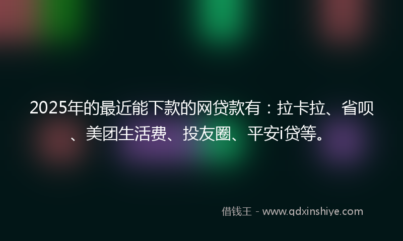 2025年的最近能下款的网贷款有：拉卡拉、省呗、美团生活费、投友圈、平安i贷等。