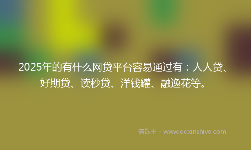 2025年的有什么网贷平台容易通过有：人人贷、好期贷、读秒贷、洋钱罐、融逸花等。
