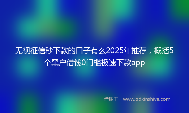 无视征信秒下款的口子有么2025年推荐，概括5个黑户借钱0门槛极速下款app
