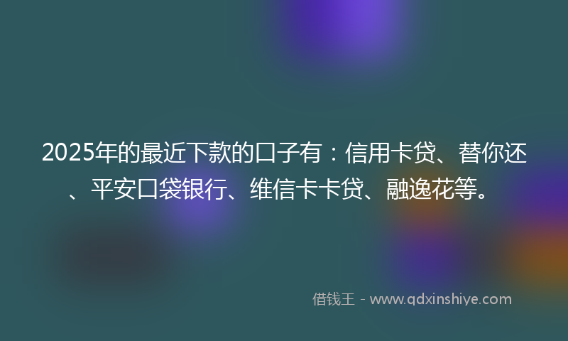 2025年的最近下款的口子有：信用卡贷、替你还、平安口袋银行、维信卡卡贷、融逸花等。