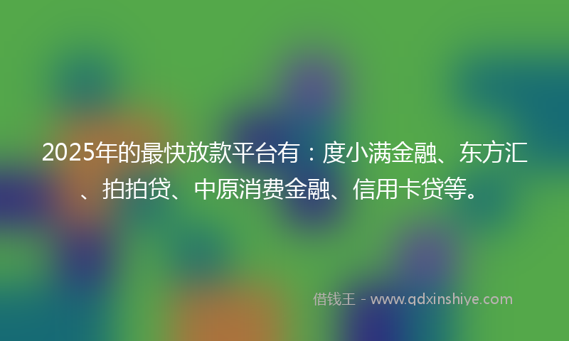 2025年的最快放款平台有：度小满金融、东方汇、拍拍贷、中原消费金融、信用卡贷等。