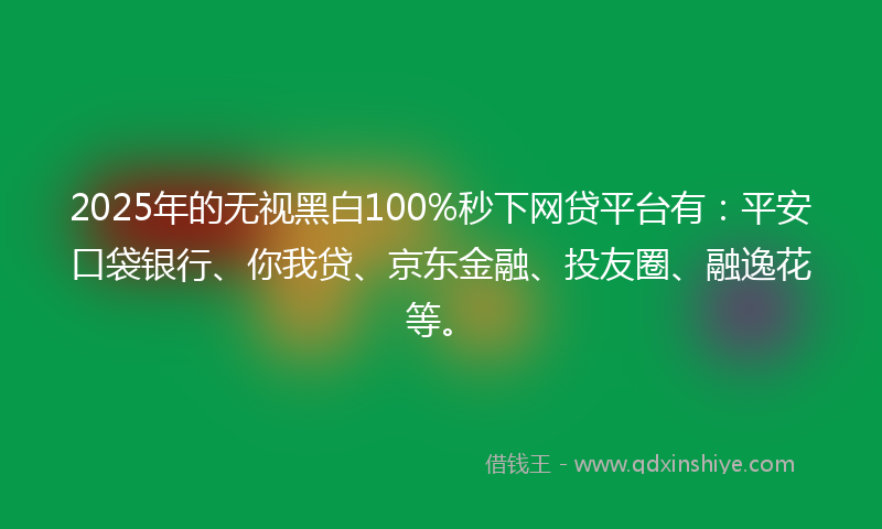 2025年的无视黑白100%秒下网贷平台有：平安口袋银行、你我贷、京东金融、投友圈、融逸花等。