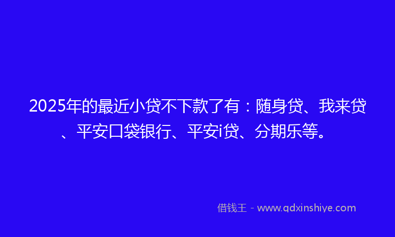 2025年的最近小贷不下款了有：随身贷、我来贷、平安口袋银行、平安i贷、分期乐等。