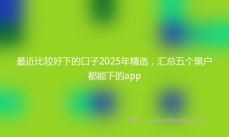 最近比较好下的口子2025年精选，汇总五个黑户都能下的app