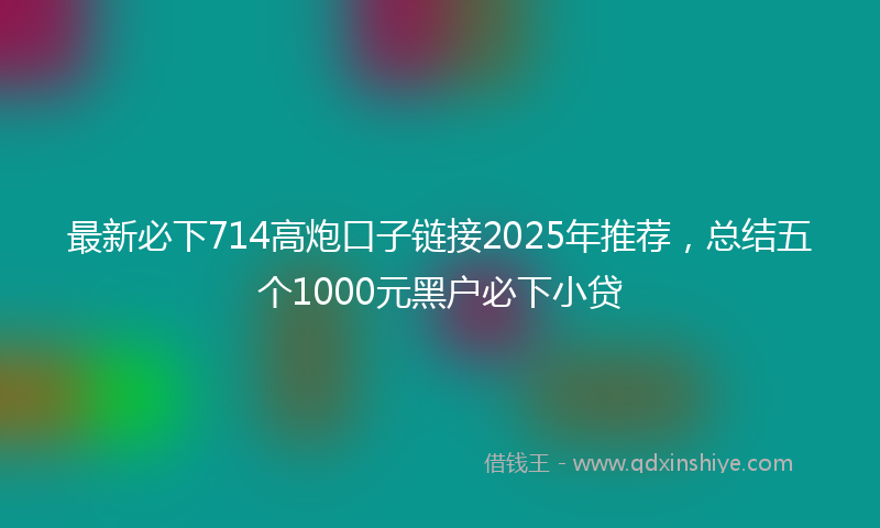 最新必下714高炮口子链接2025年推荐，总结五个1000元黑户必下小贷