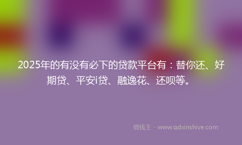 2025年的有没有必下的贷款平台有：替你还、好期贷、平安i贷、融逸花、还呗等。