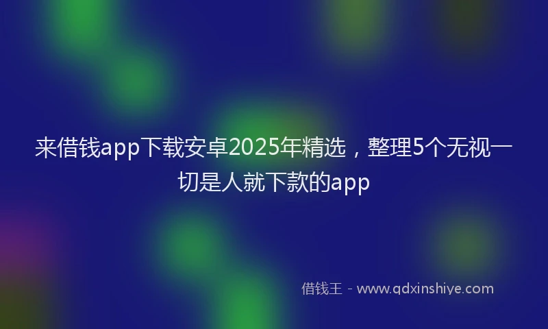 来借钱app下载安卓2025年精选，整理5个无视一切是人就下款的app
