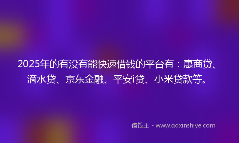 2025年的有没有能快速借钱的平台有：惠商贷、滴水贷、京东金融、平安i贷、小米贷款等。