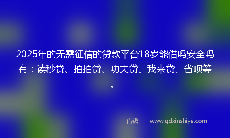2025年的无需征信的贷款平台18岁能借吗安全吗有：读秒贷、拍拍贷、功夫贷、我来贷、省呗等。