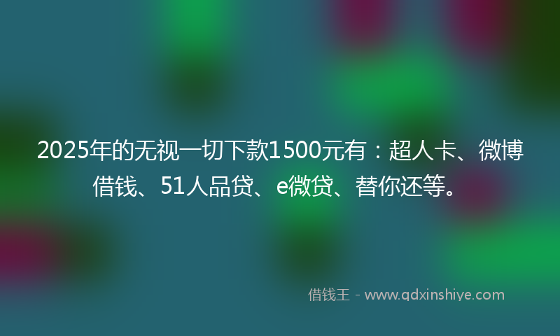 2025年的无视一切下款1500元有：超人卡、微博借钱、51人品贷、e微贷、替你还等。