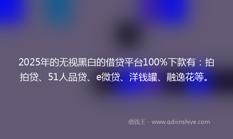 2025年的无视黑白的借贷平台100%下款有：拍拍贷、51人品贷、e微贷、洋钱罐、融逸花等。