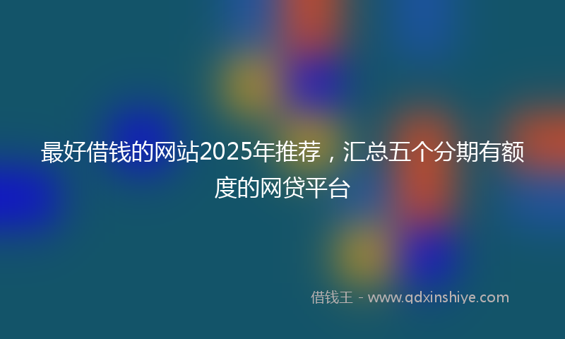 最好借钱的网站2025年推荐，汇总五个分期有额度的网贷平台