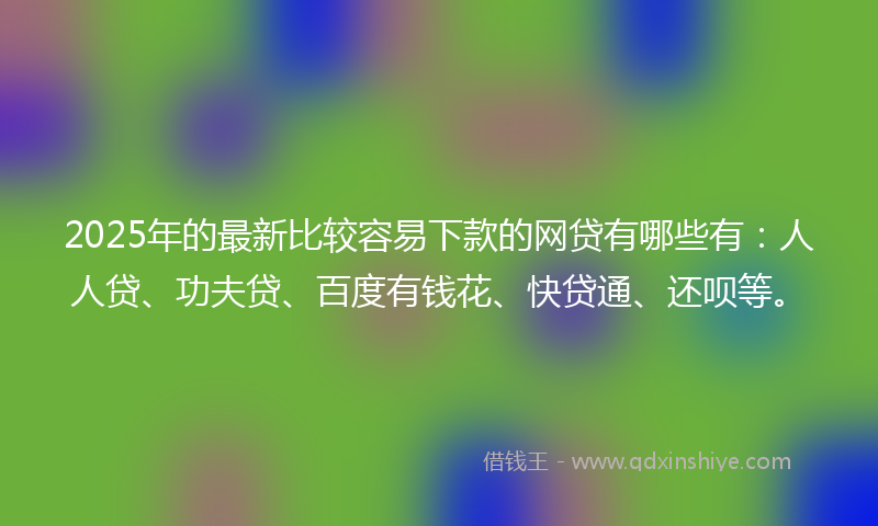 2025年的最新比较容易下款的网贷有哪些有：人人贷、功夫贷、百度有钱花、快贷通、还呗等。