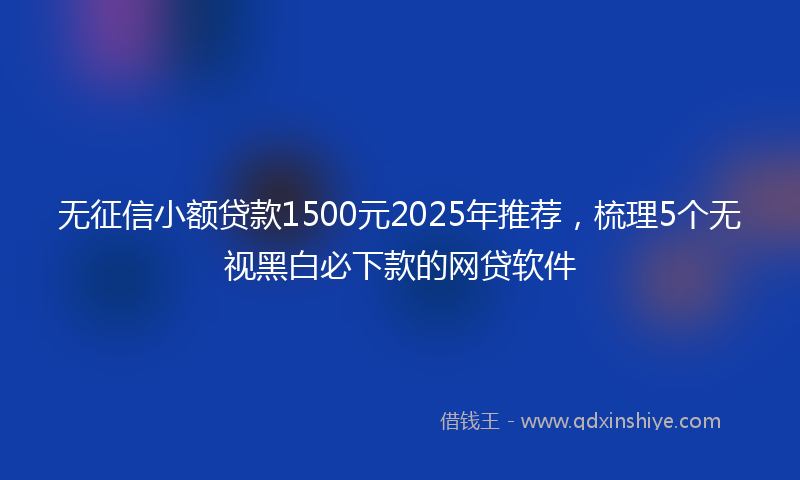 无征信小额贷款1500元2025年推荐，梳理5个无视黑白必下款的网贷软件