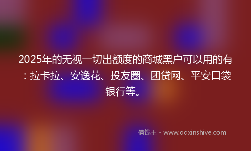 2025年的无视一切出额度的商城黑户可以用的有：拉卡拉、安逸花、投友圈、团贷网、平安口袋银行等。